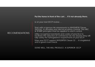RECOMENDATIONS
Put the horse in front of the cart…. If it not already there.
ie at your next EECP review….
Start with a rigorous risk assessments to WHS(MP)R Clause
26(5)(a) to develop your electrical safety controls. The HRC
& SFAIRP principles must be applied to each control.
Utilise recognised standards and codes of practice to
facilitate the selection of controls but do not assume they will
fully satisfy the full legislative requirements of your EECP.
Map your EECP against WHS(MP)R Clause 32 … it is legislated
and a good cross check.
DONE WELL, THIS WILL PRODUCE A SUPERIOR EECP
 