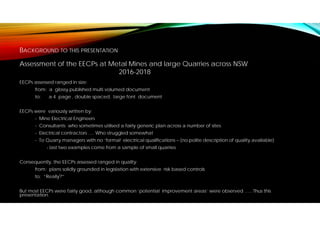 BACKGROUND TO THIS PRESENTATION
EECPs assessed ranged in size:
from: a glossy published multi volumed document
to: a 4 page , double spaced, large font document
EECPs were variously written by:
- Mine Electrical Engineers
- Consultants who sometimes utilised a fairly generic plan across a number of sites
- Electrical contractors …. Who struggled somewhat
- To Quarry managers with no ‘formal’ electrical qualifications – (no polite description of quality available)
- last two examples come from a sample of small quarries
Consequently, the EECPs assessed ranged in quality:
from: plans solidly grounded in legislation with extensive risk based controls
to: “Really?”
But most EECPs were fairly good, although common ‘potential improvement areas’ were observed ….. Thus this
presentation.
Assessment of the EECPs at Metal Mines and large Quarries across NSW
2016-2018
 