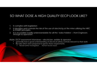 SO WHAT DOSE A HIGH QUALITY EECP LOOK LIKE?
1. It complies with legislation
2. It identifies and controls the risk of the use of electricity at the mine utilising the HRC
& SFAIRP principles
3. It is accessible readily understandable for all the ‘stake holders’ – from Engineers
through to operators
Aside: EECP assessment interviews – electrician, welder & operator
• generally had a good understanding of electrical safety controls relevant to their work
• But also often were prepared to ignore those requirements
• Needs further investigation …. Human factors issues
 