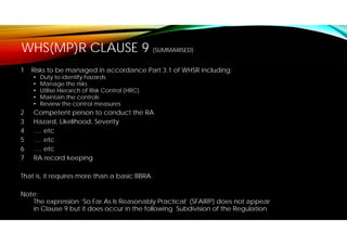 WHS(MP)R CLAUSE 9 (SUMMARISED)
1 Risks to be managed in accordance Part 3.1 of WHSR including:
• Duty to identify hazards
• Manage the risks
• Utilise Hierarch of Risk Control (HRC)
• Maintain the controls
• Review the control measures
2 Competent person to conduct the RA
3 Hazard, Likelihood, Severity
4 …. etc
5 …. etc
6 …. etc
7 RA record keeping
That is, it requires more than a basic BBRA.
Note:
The expression ‘So Far As Is Reasonably Practical’ (SFAIRP) does not appear
in Clause 9 but it does occur in the following Subdivision of the Regulation
 