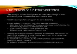 IN THE OPINION OF THIS RETIRED INSPECTOR:
• EEMPs developed under the older legislations did not have the same rigor at the risk
assessment stage that is now becoming more common at mines.
• Indeed the older legislation even appeared to be less demanding:
‘A health and safety management system for an operation must provide:
• (a) the basis for the identification of hazards, and of the assessment of risks arising from
those hazards, by the operator of the operation, and
• (b) for the development of controls for those risks, and
• (c) for the reliable implementation of those controls.’
• The reality was that it was experience / mistakes & accidents which often provided the
impetus for the development of Safety Standards and Codes of Practice which in turn
formed the basis of many EEMPs at mines.
• Risk assessments were carried out, but the controls nominated largely consisted in
nominating a portion of standards
• The reality was, as an industry we were not developing effective risk assessments
 