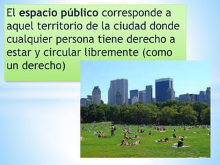El espacio público corresponde a
aquel territorio de la ciudad donde
cualquier persona tiene derecho a
estar y circular libremente (como
un derecho)