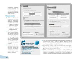 136
investigación al respec-
to. Vea los temas que
más se repiten para que
los mismos estudiantes
expongan sus investiga-
ciones en clase.
Más actividades
=	Divida a la clase en tres
grupos; que cada grupo
haga una pequeña in-
vestigación acerca de te-
mas útiles. Por ejemplo:
•	 El papel de la Superin-
tendencia de Bancos.
•	 Tarjetas de crédito.
•	
Instituto de Crédito
Educativo y Becas.
=	Lleve a la clase papele-
tas de depósito, papele-
tas de retiro, fotocopia
de cheques, estados de
cuenta, libretas de aho-
rro, etc. Haga en clase
una actividad donde los
alumnos aprendan a lle-
nar estos documentos y
el manejo adecuado de
cheques.
=	Trabaje con los estu-
diantes en una dinámica
de grupo usando este
instructivo para ahorrar.
Incentive a cada estu-
diante a hacer un plan
personal de ahorro.
=	Pida a los estudiantes que hagan una investigación acerca de las
cooperativas de ahorro y crédito, su filosofía, diferencia con los
bancos, servicios que ofrecen y por qué son las instituciones que
más han aumentado en el sistema financiero.
=	Explique a los alumnos cuáles son los sistemas de control del Es-
tado para el sistema financiero y por qué son necesarios. ¿Cómo
garantizan los depósitos de los clientes?
=	Solicite a los estudiantes que investiguen y expliquen la fórmula
básica de intermediación financiera que realizan los bancos. In-
cluyan en la investigación la forma en que el ahorro, los pagos, los
créditos y distintas actividades financieras capitalizan a los bancos.
 