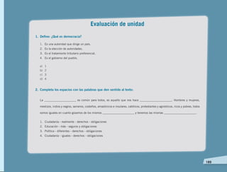   189
Evaluación de unidad
1.	 Define: ¿Qué es democracia?
1. 	 Es una autoridad que dirige un país.
2. 	Es la elección de autoridades.
3. 	Es el tratamiento tributario preferencial.
4. 	 Es el gobierno del pueblo.
a)	1
b)	2
c)	3
d)	4
2. 	Completa los espacios con las palabras que den sentido al texto:
La ______________________ es común para todos, es aquello que nos hace ______________________. Hombres y mujeres,
mestizos, indios y negros, serranos, costeños, amazónicos e insulares, católicos, protestantes y agnósticos, ricos y pobres, todos
somos iguales en cuanto gozamos de los mismos ______________________ y tenemos las mismas ______________________.
1.	 Ciudadanía - realmente - derechos - obligaciones
2.	 Educación - más - seguros y obligaciones
3.	 Política - diferentes - derechos - obligaciones
4.	 Ciudadanía - iguales - derechos - obligaciones
 
