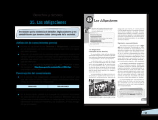   195
Activación de conocimientos previos
=	Escriba los siguientes títulos: Derechos y Obligaciones, y promueva
en sus estudiantes una lluvia de ideas sobre lo que creen que signifi-
can estos términos.
=	Pregunte: ¿Es posible que las personas tengan derechos sin tener que
cumplir deberes? ¿Puedes mencionar varios derechos con la respon-
sabilidad que vienen junto a ellos? Promueva el análisis e incentive
que den ejemplos.
=	Facilite a sus alumnos la observación del video “Derechos y debe-
res humanos”: ‹https://www.youtube.com/watch?v=nhbV6uMyixI›. Realice
una síntesis junto a ellos.
Construcción del conocimiento
=	En la sección “Las obligaciones: contraparte de los derechos” pida
que lean sobre el tema y hagan un cuadro comparativo sobre dere-
chos y su contraparte, las obligaciones:
=	En el mismo tema, pídales que busquen las oraciones importantes
de cada párrafo y las anoten en sus cuadernos. Motívelos para que
utilicen esas mismas oraciones en un trabajo grupal. En él reunirán la
información de todos los miembros y las analizarán. Al final, escoge-
rán las principales.
35. Las obligaciones
Derechos y deberes
Reconocer que la existencia de derechos implica deberes y res­
ponsabilidades que tenemos todos como parte de la sociedad.
DERECHOS OBLIGACIONES
 