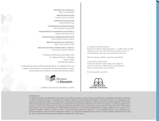 © Ministerio de Educación del Ecuador, 2016
Av. Amazonas N34-451 y Atahualpa
Quito, Ecuador
www.educacion.gob.ec
La reproducción parcial o total de esta publicación, en cualquier forma y por
cualquier medio mecánico o electrónico, está permitida siempre y cuando
sea autorizada por los editores y se cite correctamente la fuente.
ADVERTENCIA
Un objetivo maniﬁesto del Ministerio de Educación es combatir el sexismo y la discriminación de género en la sociedad ecuatoriana y promover,
a través del sistema educativo, la equidad entre mujeres y hombres. Para alcanzar este objetivo, promovemos el uso de un lenguaje que no
reproduzca esquemas sexistas, y de conformidad con esta práctica preferimos emplear en nuestros documentos oﬁciales palabras neutras, tales
como las personas (en lugar de los hombres) o el profesorado (en lugar de los profesores), etc. Sólo en los casos en que tales expresiones no
existan, se usará la forma masculina como genérica para hacer referencia tanto a las personas del sexo femenino como masculino. Esta práctica
comunicativa, que es recomendada por la Real Academia Española en su Diccionario Panhispánico de Dudas, obedece a dos razones: (a) en
español es posible <referirse a colectivos mixtos a través del género gramatical masculino>, y (b) es preferible aplicar <la ley lingüística de la
economía expresiva> para así evitar el abultamiento gráﬁco y la consiguiente ilegibilidad que ocurriría en el caso de utilizar expresiones como las y
los, os/as y otras fórmulas que buscan visibilizar la presencia de ambos sexos.
© Corporación Editora Nacional
Roca E9-59 y Tamayo • Apartado postal: 17-12-886 • Quito, Ecuador
Teléfonos: (593 2) 255 4358, 255 4558, 255 4658 • Fax: ext. 12
cen@cenlibrosecuador.org • www.cenlibrosecuador.org
Derechos de autor: 048705 • Depósito legal: 005528
Autora: Mónica Gavela Lasso
Supervisión editorial: Jorge Ortega, Grace Sigüenza
Corrección de textos: Gabriela Cañas, Grace Sigüenza
Diseño y diagramación: Sonia Hidrobo
Primera impresión: julio 2016
PRESIDENTE DE LA REPÚBLICA
Rafael Correa Delgado
MINISTRO DE EDUCACIÓN
Augusto Espinosa Andrade
VICEMINISTRO DE EDUCACIÓN
Freddy Peñaﬁel Larrea
VICEMINISTRO DE GESTIÓN EDUCATIVA
Wilson Rosalino Ortega Maﬂa
SUBSECRETARIO DE FUNDAMENTOS EDUCATIVOS (E)
Miguel Ángel Herrera Pavo
SUBSECRETARIA DE ADMINISTRACIÓN ESCOLAR
Mirian Maribel Guerrero Segovia
DIRECTORA NACIONAL DE CURRÍCULO (S)
María Cristina Espinosa Salas
DIRECTORA NACIONAL DE OPERACIONES Y LOGÍSTICA
Ada Leonora Chamorro Vásquez
DISTRIBUCIÓN GRATUITA, PROHIBIDA SU VENTA
 