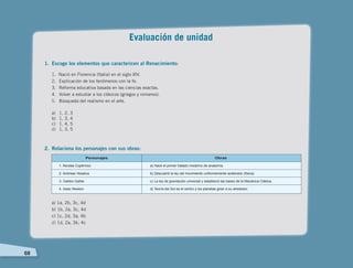 68
Evaluación de unidad
1.	 Escoge los elementos que caractericen al Renacimiento:
1. Nació en Florencia (Italia) en el siglo XIV.
2. 	Explicación de los fenómenos con la fe.
3. 	Reforma educativa basada en las ciencias exactas.
4. 	Volver a estudiar a los clásicos (griegos y romanos).
5. 	 Búsqueda del realismo en el arte.
a)	 1, 2, 3
b)	 1, 3, 4
c)	 1, 4, 5
d)	 1, 3, 5
2.	 Relaciona los personajes con sus obras:
a) 1a, 2b, 3c, 4d
b) 1b, 2a, 3c, 4d
c) 1c, 2d, 3a, 4b
d) 1d, 2a, 3b, 4c
Personajes Obras
1. Nicolás Copérnico
2. Andreas Vesalius
3. Galileo Galilei
4. Isaac Newton
a) Hace el primer tratado moderno de anatomía.
b) Descubrió la ley del movimiento uniformemente acelerado (física).
c) La ley de gravitación universal y estableció las bases de la Mecánica Clásica.
d) Teoría del Sol es el centro y los planetas giran a su alrededor.
 
