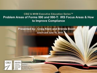 CBIZ & MHM Executive Education Series™
Problem Areas of Forms 990 and 990-T: IRS Focus Areas & How
to Improve Compliance
Presented by: Craig Klein and Brenda Booth
June 6 and June 18, 2014
 
