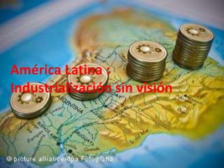 .
América Latina :
Industrialización sin visión
 