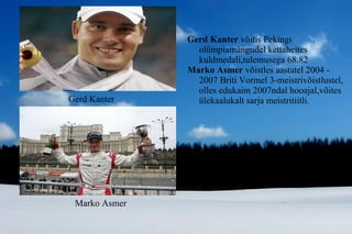 Gerd Kanter  võitis Pekingi olümpiamängudel kettaheites kuldmedali,tulemusega 68.82 Marko Asmer  võistles   aastatel 2004 - 2007 Briti Vormel 3-meistrivõistlustel, olles edukaim 2007ndal hooajal,võites ülekaalukalt sarja meistritiitli. Marko Asmer Gerd Kanter 