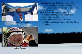 Kristiina Šmigun  2006ndal aastal võitis Torino olümpiamängudel kuldmedali  7,5+7,5 km suusavahetusega sõidus ja 10 km klassikas Andrus Veerpalu  võitis 2002.aasta taliolümpiamängud Salt Lake Citys 1. koha 15 km klassikas  2. koha 50 km klassikas.2006.aasta taliolümpiamängud Torinos 1. koha 15 km klassikas Kristina Šmigun Andrus Veerpalu 