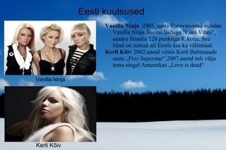 Vanilla Ninja  2005. aasta Eurovisioonil esindas Vanilla Ninja Šveitsi lauluga "Cool Vibes", saades finaalis 128 punktiga 8. koha. See bänd on tuntud nii Eestis kui ka välismaal. Kerli Kõiv  2002.a astal võitis Kerli Baltimaade saate „Fizz Superstar“.2007.aastal tuli välja tema singel Ameerikas „Love is dead“ Eesti kuulsused Kerli Kõiv Vanilla Ninja 