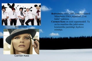 Bedwetters  võitis 2007.aasta novembril Münchenis EMA jagamisel „Uue hääle“ auhinna. Carmen Kass  on eesti supermodell. Ta on ka maailma ühe juhtivaima kosmeetika jaemüügi  Sephora  esindaja.  Carmen Kass Bedwetters 