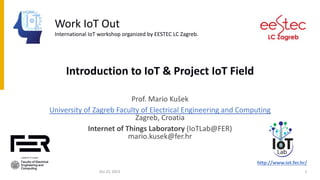 Introduction to IoT & Project IoT Field
Prof. Mario Kušek
University of Zagreb Faculty of Electrical Engineering and Computing
Zagreb, Croatia
Internet of Things Laboratory (IoTLab@FER)
mario.kusek@fer.hr
http://www.iot.fer.hr/
Croatia
Work IoT Out
International IoT workshop organized by EESTEC LC Zagreb.
Oct 23, 2023 1
 