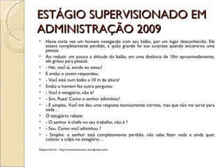 ESTÁGIO SUPERVISIONADO EM ADMINISTRAÇÃO 2009 Havia certa vez um homem navegando com seu balão, por um lugar desconhecido. Ele estava completamente perdido, e quão grande foi sua surpresa quando encontrou uma pessoa. Ao reduzir um pouco a altitude do balão, em uma distância de 10m aproximadamente, ele gritou para pessoa: - Hei, você aí, aonde eu estou? E então o jovem respondeu: - Você está num balão a 10 m de altura! Então o homem fez outra pergunta: - Você é estagiário, não é?  - Sim, Puxa! Como o senhor adivinhou? - É simples, Você me deu uma resposta tecnicamente correta, mas que não me serve para nada… O estagiário rebate: - O senhor é chefe no seu trabalho, não é ?  - Sou. Como você adivinhou ? - Simples: o senhor está completamente perdido, não sabe fazer nada e ainda quer colocar a culpa no estagiário… Disponível em : http://momentoinsano.wordpress.com/ 