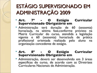 ESTÁGIO SUPERVISIONADO EM ADMINISTRAÇÃO 2009 Art. 7º - O Estágio Curricular Supervisionado Obrigatório em Administração terá duração de 60 (sessenta) horas/aula, na sétima fase,conforme previsto na Matriz Curricular do curso, atendida a legislação vigente e 60 (sessenta) horas/aula de prática profissional orientada realizada pelo aluno na organização concedente de estágio. Art. 8º - O Estágio Curricular Supervisionado Obrigatório em Administração, deverá ser desenvolvido em 3 áreas especificas do curso, de acordo com as Diretrizes Curriculares Nacionais de Administração. 