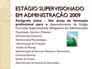 ESTÁGIO SUPERVISIONADO EM ADMINISTRAÇÃO 2009 Parágrafo único - São áreas de formação profissional para o  desenvolvimento do Estágio Curricular Supervisionado Obrigatório em Administração:  Organização, Sistemas e Métodos; Administração Financeira;  Administração Mercadológica; Administração da Produção; Gestão de Pessoas;  Administração de Recursos Materiais e Patrimoniais;  Comércio Exterior;  Gestão de Custos;  Administração de Sistemas de Informação. 
