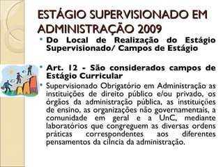 ESTÁGIO SUPERVISIONADO EM ADMINISTRAÇÃO 2009 Do Local de Realização do Estágio Supervisionado/ Campos de Estágio Art. 12 - São considerados campos de Estágio Curricular Supervisionado Obrigatório em Administração as instituições de direito público e/ou privado, os órgãos da administração pública, as instituiçőes de ensino, as organizações não governamentais, a comunidade em geral e a UnC, mediante laboratórios que congreguem as diversas ordens práticas correspondentes aos diferentes pensamentos da ciência da administração. 