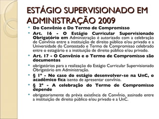 ESTÁGIO SUPERVISIONADO EM ADMINISTRAÇÃO 2009 Do Convênio e Do Termo de Compromisso Art. 16 - O Estágio Curricular Supervisionado Obrigatório em  Administração é autorizado com a celebração de Convênio entre a instituição de direito público e/ou privado e a Universidade do Contestado e Termo de Compromisso celebrado entre o estagiário e a instituição de direito público e/ou privado. Art. 17 - O Convênio e o Termo de Compromisso são documentos obrigatórios para a realizaçăo do Estágio Curricular Supervisionado Obrigatório em Administração. § 1º - No caso do estágio desenvolver-se na UnC, o acadêmico fica  isento de apresentar convênio. § 2º - A celebração do Termo de Compromisso depende obrigatoriamente da prévia existência de Convênio, assinado entre a instituição de direito público e/ou privado e a UnC. 