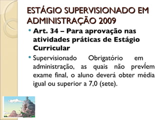 ESTÁGIO SUPERVISIONADO EM ADMINISTRAÇÃO 2009 Art. 34 – Para aprovação nas atividades práticas de Estágio Curricular Supervisionado Obrigatório em  administração, as quais não prevêem exame final, o aluno deverá obter média igual ou superior a 7,0 (sete). 