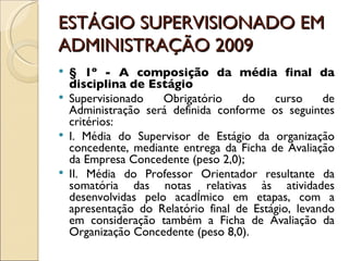 ESTÁGIO SUPERVISIONADO EM ADMINISTRAÇÃO 2009 § 1º - A composição da média final da disciplina de Estágio Supervisionado Obrigatório do curso de Administração será definida conforme os seguintes critérios: I. Média do Supervisor de Estágio da organização concedente, mediante entrega da Ficha de Avaliação da Empresa Concedente (peso 2,0); II. Média do Professor Orientador resultante da somatória das notas relativas às atividades desenvolvidas pelo acadêmico em etapas, com a apresentação do Relatório final de Estágio, levando em consideração também a Ficha de Avaliação da Organização Concedente (peso 8,0). 