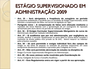ESTÁGIO SUPERVISIONADO EM ADMINISTRAÇÃO 2009 Art. 35 - Será obrigatória a freqüência do estagiário no período  previamente estabelecido e escolhido para as atividades de Estágio Supervisionado, sendo admitida a compensação das faltas, nos termos da legislação em vigor. Parágrafo único - A compensação de faltas será efetuada mediante a  reposição das horas faltantes com a apresentação de um cronograma de reposição apresentado pelo aluno dentro do período de realização do estágio. Art. 36 - O Estágio Curricular Supervisionado Obrigatório do curso de  Administração deverá ser realizado individualmente. Art. 37 - O acadêmico que por má administração, por negligência ou  omissão, danificar e extraviar equipamentos ou parte deles ou outros danos causados à instituição de direito público e/ou privado ou da UnC,  deverá ressarcir ou indenizar pelos prejuízos causados. Art. 38 - Só será permitido o estágio individual fora dos campos de  estágio ou das linhas de pesquisa ou extensão de interesse institucional, em casos excepcionais devidamente analisados e aprovados pelo Colegiado de Curso. Art. 39 - Não será permitida abreviação de estudos na disciplina de Estágio Curricular Supervisionado Obrigatório em Administração. Art. 40 – Os casos omissos serão resolvidos pela Coordenação do Curso, Colegiado de Curso e Conselho Acadêmico. Art. 41 - Este Regulamento entra em vigor a partir de sua aprovação. 