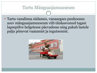 Tartu Mänguasjamuuseum Tartu vanalinna südames, vanaaegses puuhoones asuv mänguasjamuuseum viib täiskasvanud tagasi lapsepõlve helgetesse päevadesse ning pakub lastele palju põnevat vaatamist ja tegutsemist. 