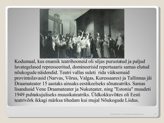 Kodumaal, kus enamik teatrihooneid oli sõjas purustatud ja paljud lavategelased represseeritud, domineerisid repertuaaris samas elutud nõukogude näidendid. Teatri vallas suleti  rida väiksemaid provintsilavasid (Narvas, Võrus, Valgas, Kuressaares) ja Tallinnas jäi Draamateater 15 aastaks ainsaks eestikeelseks sõnateatriks. Samas lisandusid Vene Draamateater ja Nukuteater, ning "Estonia" muudeti 1949 puhtakujuliseks muusikateatriks. Üldkokkuvõttes oli Eesti teatrivõrk ikkagi märksa tihedam kui mujal Nõukogude Liidus.  Kohtla-Järve Tammiku Gümnaasium 