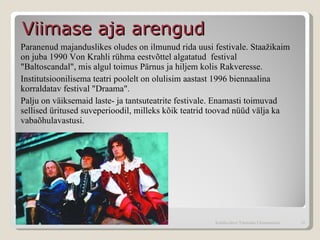Paranenud majanduslikes oludes on ilmunud rida uusi festivale. Staažikaim on juba 1990 Von Krahli rühma eestvõttel algatatud  festival "Baltoscandal", mis algul toimus Pärnus ja hiljem kolis Rakveresse.  Institutsioonilisema teatri poolelt on olulisim aastast 1996 biennaalina korraldatav festival "Draama".  Palju on väiksemaid laste- ja tantsuteatrite festivale. Enamasti toimuvad sellised üritused suveperioodil, milleks kõik teatrid toovad nüüd välja ka vabaõhulavastusi. Viimase aja arengud  Kohtla-Järve Tammiku Gümnaasium 