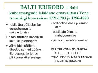 BALTI ERIKORD  = Balti kubermangude laialdane omavalitsus Vene tsaaririigi koosseisus 1721-1783 ja 1796-1880 + hoidis ära põliselanike venestumise ja saksastumise + aitas säilitada kohalikku kultuuri ja omapära + võimaldas säilitada tihedad suhted Lääne-Euroopaga ja tagas piirkonna kiire arengu - baltisaksa aadli piiramatu võim - eestlaste õiguste mahasurumine - pärisorjuse süvenemine RÜÜTELKONNAD, SAKSA KEEL, LUTERLUS, PRIVILEEGID, MAAD TAGASI (RESTITUTSIOON)  