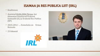 ISAMAA JA RES PUBLICA LIIT (IRL)ISAMAA JA RES PUBLICA LIIT (IRL)
• Koalitsioon
• Asutatud 04.06.2006 Pärnus, kui
ühinemise kinnitavad Erakond
Isamaaliit (IL) ja Erakond Res Publica
(RP)
• 28.01.2012 - ... Esimeheks on Urmas
Reinsalu
• 23 liikmeid
 