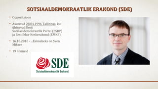 SOTSIAALDEMOKRAATLIK ERAKOND (SDE)SOTSIAALDEMOKRAATLIK ERAKOND (SDE)
• Oppositsioon
• Asutatud 28.04.1996 Tallinnas, kui
ühinevad Eesti
Sotsiaaldemokraatlik Partei (ESDP)
ja Eesti Maa-Keskerakond (EMKE)
• 16.10.2010 - ...Esimeheks on Sven
Mikser
• 19 liikmeid
 