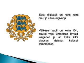Eesti riigivapil on kaks kuju: suur ja väike riigivapp. Väikesel vapil on kolm lõvi, suurel vapil ümbritseb lõvisid külgedelt ja alt kaks kilbi alaosas ristuvat kuldset tammeoksa. 