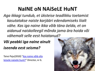 NaINE oN NAiSeLE HuNT
Aga ikkagi tundub, et üksteise teadlikku toetamist
  kasutatakse naiste karjääri edendamiseks liialt
  vähe. Kas iga naine ikka võib täna öelda, et on
  aidanud naiskolleegil mõnda jama ära hoida või
  vähemalt selle eest hoiatanud?
Või peabki iga naine ainult
iseenda eest seisma?
Taivo Paju(2010) "Kas naine võib olla
teisele naisele hunt?” Director, nr 6.
 