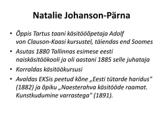 Natalie Johanson-Pärna
• Õppis Tartus taani käsitööõpetaja Adolf
  von Clauson-Kaasi kursustel, täiendas end Soomes
• Asutas 1880 Tallinnas esimese eesti
  naiskäsitöökooli ja oli aastani 1885 selle juhataja
• Korraldas käsitöökursusi
• Avaldas EKSis peetud kõne „Eesti tütarde haridus"
  (1882) ja õpiku „Naesterahva käsitööde raamat.
  Kunstkudumine varrastega" (1891).
 