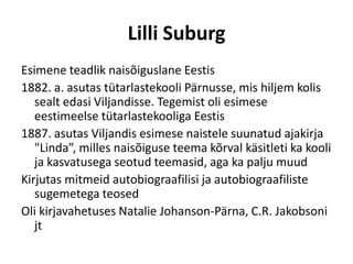 Lilli Suburg
Esimene teadlik naisõiguslane Eestis
1882. a. asutas tütarlastekooli Pärnusse, mis hiljem kolis
   sealt edasi Viljandisse. Tegemist oli esimese
   eestimeelse tütarlastekooliga Eestis
1887. asutas Viljandis esimese naistele suunatud ajakirja
   "Linda”, milles naisõiguse teema kõrval käsitleti ka kooli
   ja kasvatusega seotud teemasid, aga ka palju muud
Kirjutas mitmeid autobiograafilisi ja autobiograafiliste
   sugemetega teosed
Oli kirjavahetuses Natalie Johanson-Pärna, C.R. Jakobsoni
   jt
 