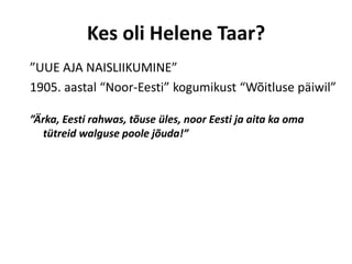 Kes oli Helene Taar?
”UUE AJA NAISLIIKUMINE”
1905. aastal “Noor-Eesti” kogumikust “Wõitluse päiwil”

”Ärka, Eesti rahwas, tõuse üles, noor Eesti ja aita ka oma
   tütreid walguse poole jõuda!”
 