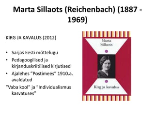 Marta Sillaots (Reichenbach) (1887 -
                   1969)
KIRG JA KAVALUS (2012)

• Sarjas Eesti mõttelugu
• Pedagoogilised ja
  kirjanduskriitilised kirjutised
• Ajalehes ”Postimees” 1910.a.
  avaldatud
”Vaba kool” ja ”Individualismus
  kasvatuses”
 