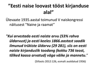 ”Eesti naise loovast tööst kirjanduse
                 alal”
Ülevaate 1935.aastal toimunud V naiskongressi
  näitusest "Naine ja raamat”

"Kui arvestada eesti naiste arvu (53% rahva
  üldarvust) ja eesti keeles 1866.aastast saadik
  ilmunud trükiste üldarvu (29 281), siis on eesti
  naiste kirjanduslik toodang (kokku 736 teost,
  tõlked kaasa arvatud) väga väike ja mannetu.”
                 (Sillaots 2012:126, esmalt avaldatud 1936)
 