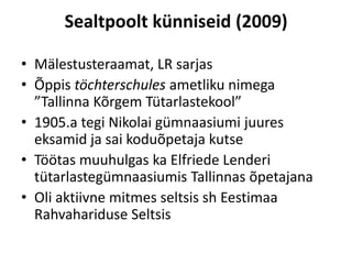 Sealtpoolt künniseid (2009)

• Mälestusteraamat, LR sarjas
• Õppis töchterschules ametliku nimega
  ”Tallinna Kõrgem Tütarlastekool”
• 1905.a tegi Nikolai gümnaasiumi juures
  eksamid ja sai koduõpetaja kutse
• Töötas muuhulgas ka Elfriede Lenderi
  tütarlastegümnaasiumis Tallinnas õpetajana
• Oli aktiivne mitmes seltsis sh Eestimaa
  Rahvahariduse Seltsis
 
