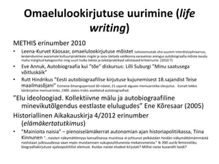 Omaelulookirjutuse uurimine (life
                writing)
METHIS erinumber 2010
•   Leena-Kurvet Käosaar, omaelulookirjutuse mõistet iselooomustab üha suurem interdistsiplinaarsus,
    keskendumine avaramale kultuuripraktikate ringile ja soov ületada valdkonna varasemas arengus autobiograafia mõiste kaudu
    maha märgitud kategoorilisi ning suurt hulka tekste ja tekstipraktikaid välistavaid kriteeriume. (2010:7)
•   Eve Annuk, Autobiograafia kui ”tõe” diskursus: Lilli Suburgi ”Minu saatusega
    võitluskäik”
•   Rutt Hindrikus ”Eesti autobiograafilise kirjutuse kujunemisest 18.sajandist Teise
    maailmasõjani” Esimene õitsenguperiood 30-ndatel, 21.sajandi alguses memuaristika üleujutus. Esmalt tekkis
    käsikirjaline memuaristika ,1900. alates trükis avaldatud autobiograafiad.

”Elu ideoloogiad. Kollektiivne mälu ja autobiograafiline
   minevikutõlgendus eestlaste elulugudes” Ene Kõresaar (2005)
Historiallinen Aikakauskirja 4/2012 erinumber
   (elämäkertatutkimus)
•   ”Mainioita naisia” – pienoiselämäkerrat autonomian ajan historiapolitiikassa, Tiina
    Kinnunen ”...naisten näkymättömyys kansallisessa muistissa ei johtunut pelkästään heidän näkymättömämmästä
    roolistaan julkisuudessa vaan myös muistamisen sukupoulittuneista mekanismeista.” lk 390 uurib feministliku
    biograafiakirjutuse ajaloopoliitilist olemust. Kuidas naiste eludest kirjutati? Millist naise kuvandit loodi?
 