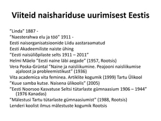 Viiteid naishariduse uurimisest Eestis
”Linda” 1887 -
”Naesterahwa elu ja töö” 1911 -
Eesti naisorganisatsioonide Liidu aastaraamatud
Eesti Akadeemiliste naiste ühing
”Eesti naisüliõpilaste selts 1911 – 2011”
Helmi Mäelo ”Eesti naine läbi aegade” (1957, Rootsis)
Vera Poska-Grüntal ”Naine ja naisliikumine. Peajooni naisliikumise
   ajaloost ja probleemistikust” (1936)
Vita academica vita feminea. Artiklite kogumik (1999) Tartu Ülikool
”Kuue samba kutse. Naisena ülikoolis” (2005)
”Eesti Noorsoo Kasvatuse Seltsi tütarlaste gümnaasium 1906 – 1944”
   (1976 Kanadas)
”Mälestusi Tartu tütarlaste gümnaasiumist” (1988, Rootsis)
Lenderi koolist ilmus mälestuste kogumik Rootsis
 