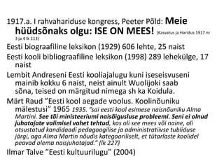 1917.a. I rahvahariduse kongress, Peeter Põld: Meie
  hüüdsõnaks olgu: ISE ON MEES! (Kasvatus ja Haridus 1917 nr
  3 ja 4 lk 113)
Eesti biograafiline leksikon (1929) 606 lehte, 25 naist
Eesti kooli bibliograafiline leksikon (1998) 289 lehekülge, 17
  naist
Lembit Andreseni Eesti kooliajalugu kuni iseseisvuseni
  mainib kokku 6 naist, neist ainult Wuolijoki saab
  sõna, teised on märgitud nimega sh ka Koidula.
Märt Raud ”Eesti kool aegade voolus. Koolinõuniku
  mälestusi” 1965 1935. ”sai eesti kool esimese naisnõuniku Alma
  Martini. See tõi ministeeriumi naisõigusluse probleemi. Seni ei olnud
  juhatajate valimisel vahet tehtud, kas oli see mees või naine, oli
  otsustatud kandidaadi pedagoogilise ja administratiivse tubliduse
  järgi, aga Alma Martin nõudis kategooriliselt, et tütarlaste koolidel
  peavad olema naisjuhatajad.” (lk 227)
Ilmar Talve ”Eesti kultuurilugu” (2004)
 