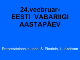 24.veebruar- EESTI  VABARIIGI AASTAPÄEV Presentatsiooni autorid: S. Eberlein, I. Jakobson 