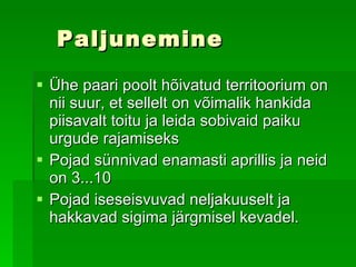 Paljunemine Ühe paari poolt hõivatud territoorium on nii suur, et sellelt on võimalik hankida piisavalt toitu ja leida sobivaid paiku urgude rajamiseks   Pojad sünnivad enamasti aprillis ja neid on 3...10   Pojad iseseisvuvad neljakuuselt ja hakkavad sigima järgmisel kevadel.  