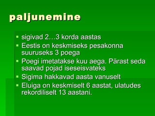paljunemine sigivad 2…3 korda aastas   Eestis on keskmiseks pesakonna suuruseks 3 poega   Poegi imetatakse kuu aega. Pärast seda saavad pojad iseseisvateks   Sigima hakkavad   aasta vanuselt Eluiga on keskmiselt 6 aastat, ulatudes rekordiliselt 13 aastani. 