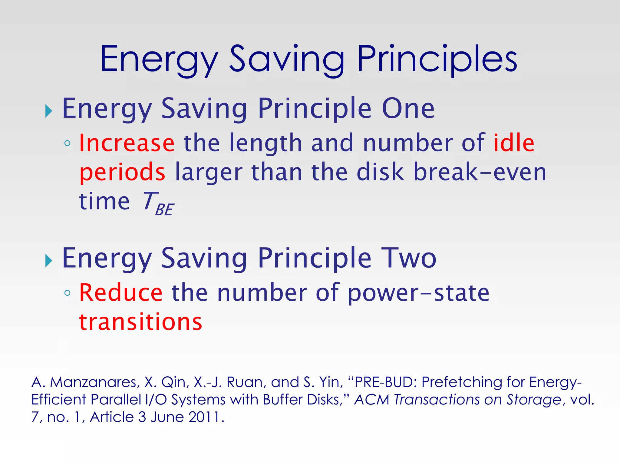 Energy Saving Principles
    Energy Saving Principle One
     ◦ Increase the length and number of idle
       periods larger than the disk break-even
       time TBE

    Energy Saving Principle Two
     ◦ Reduce the number of power-state
       transitions

A. Manzanares, X. Qin, X.-J. Ruan, and S. Yin, “PRE-BUD: Prefetching for Energy-
Efficient Parallel I/O Systems with Buffer Disks,” ACM Transactions on Storage, vol.
7, no. 1, Article 3 June 2011.
 