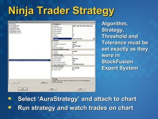 Ninja Trader Strategy
                                Algorithm,
                                Strategy,
                                Threshold and
                                Tolerance must be
                                set exactly as they
                                were in
                                StockFusion
                                Expert System




   Select ‘AuraStrategy’ and attach to chart
   Run strategy and watch trades on chart
 