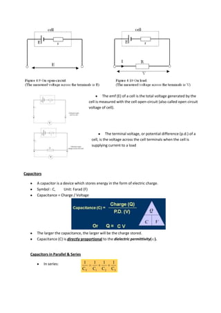 The emf (E) of a cell is the total voltage generated by the
                                          cell is measured with the cell open-circuit (also called open circuit
                                          voltage of cell).




                                                     The terminal voltage, or potential difference (p.d.) of a
                                           cell, is the voltage across the cell terminals when the cell is
                                           supplying current to a load




Capacitors

       A capacitor is a device which stores energy in the form of electric charge.
       Symbol : C,      Unit: Farad (F)
       Capacitance = Charge / Voltage




       The larger the capacitance, the larger will be the charge stored.
       Capacitance (C) is directly proportional to the dielectric permittivity( ).


   Capacitors in Parallel & Series

             In series:              1      1     1     1
                                     CT     C1    C2    C3
 