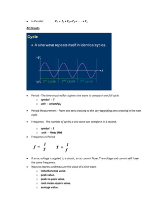 In Parallel:         CT = C1 + C2 + C3 + ... ...+ Cn

AC Circuits




    Period - The time required for a given sine wave to complete one full cycle.
        o symbol - T
        o unit - second (s)

    Period Measurement - From one zero crossing to the corresponding zero crossing in the next
    cycle

    Frequency - The number of cycles a sine wave can complete in 1 second.

        o symbol : f
        o unit - Hertz (Hz)
    Frequency vs Period




    If an ac voltage is applied to a circuit, an ac current flows.The voltage and current will have
    the same frequency.
    Ways to express and measure the value of a sine wave :
         o instantaneous value.
         o peak value.
         o peak-to-peak value.
         o root-mean-square value.
         o average value.
 